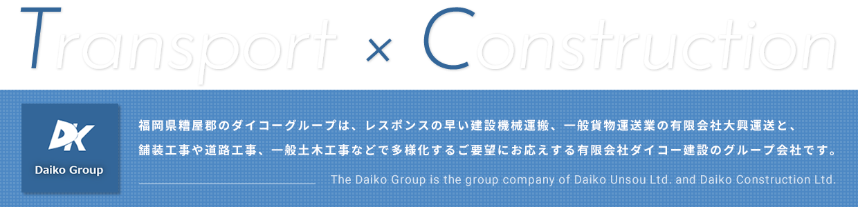 Transport×Construction 福岡県糟屋郡のダイコーグループは、レスポンスの早い建設機械運搬、一般貨物運送業の有限会社大興運送と、舗装工事や道路工事、一般土木工事などで多様化するご要望にお応えする有限会社ダイコー建設のグループ会社です。 The Daiko Group is the group company of Daiko Unsou Ltd. and Daiko Construction Ltd.
