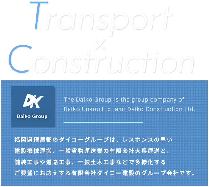 Transport×Construction 福岡県糟屋郡のダイコーグループは、レスポンスの早い建設機械運搬、一般貨物運送業の有限会社大興運送と、舗装工事や道路工事、一般土木工事などで多様化するご要望にお応えする有限会社ダイコー建設のグループ会社です。 The Daiko Group is the group company of Daiko Unsou Ltd. and Daiko Construction Ltd.